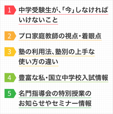 1.中学受験生が、「今」しなければならないこと 2.プロ家庭教師の視点・着眼点 3.塾の利用法、塾別の上手な使い方の違い 4.豊富な私・国立中学校入試情報 5.名門指導会の特別授業のお知らせやセミナー情報